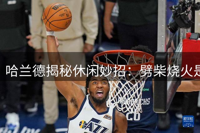 哈兰德揭秘休闲妙招：劈柴烧火是另类训练